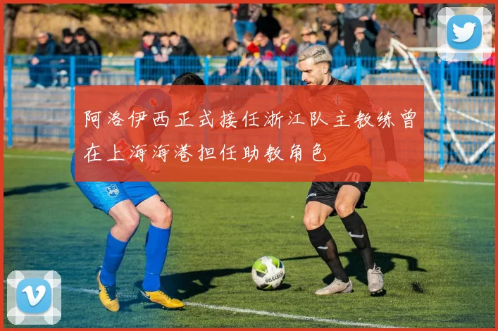 阿洛伊西正式接任浙江队主教练曾在上海海港担任助教角色