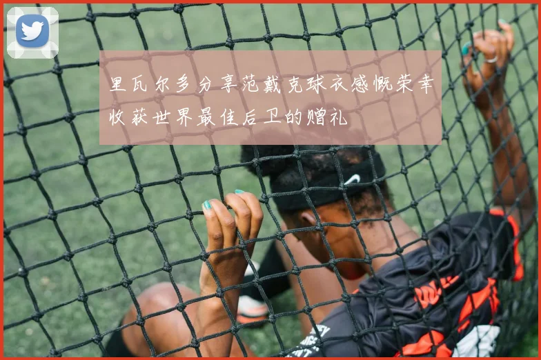 里瓦尔多分享范戴克球衣感慨荣幸收获世界最佳后卫的赠礼