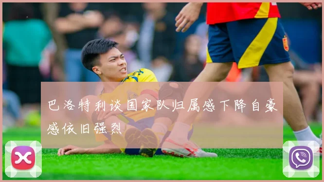 巴洛特利谈国家队归属感下降自豪感依旧强烈