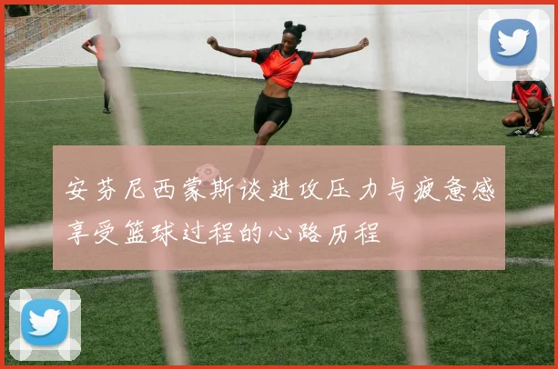 安芬尼西蒙斯谈进攻压力与疲惫感享受篮球过程的心路历程