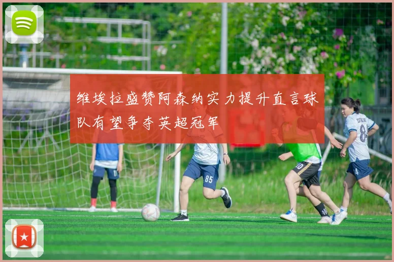 维埃拉盛赞阿森纳实力提升直言球队有望争夺英超冠军