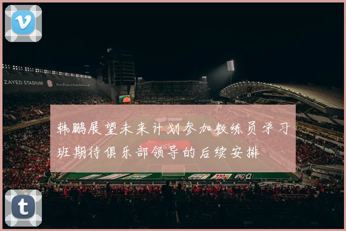 韩鹏展望未来计划参加教练员学习班期待俱乐部领导的后续安排