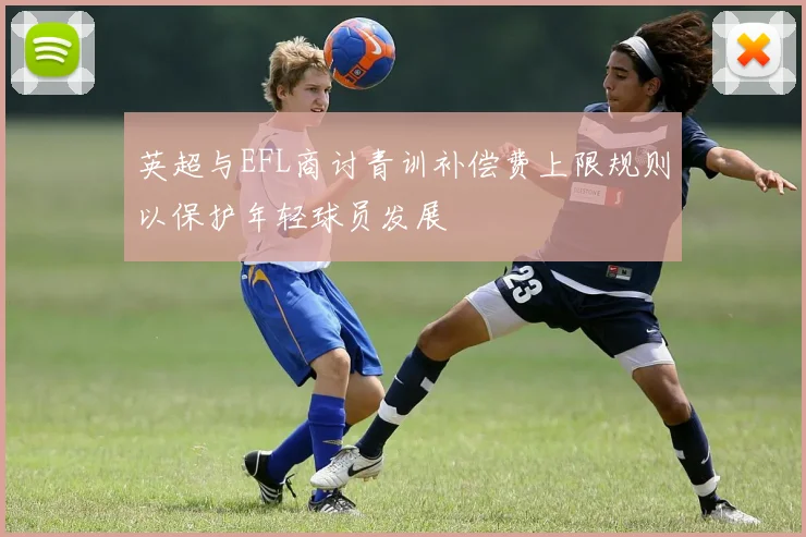 英超与EFL商讨青训补偿费上限规则以保护年轻球员发展