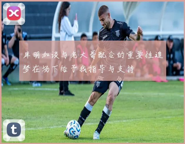 库明加谈与老大哥配合的重要性追梦在场下给予我指导与支持