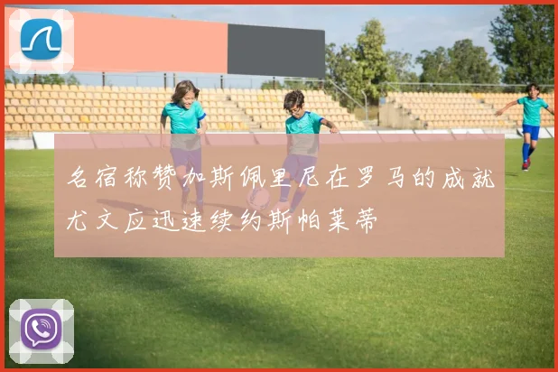 名宿称赞加斯佩里尼在罗马的成就尤文应迅速续约斯帕莱蒂