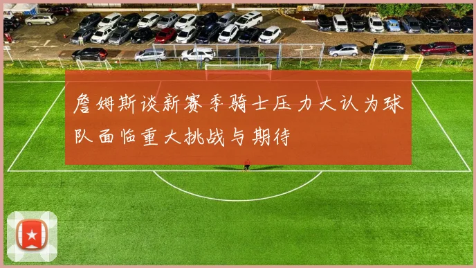 詹姆斯谈新赛季骑士压力大认为球队面临重大挑战与期待