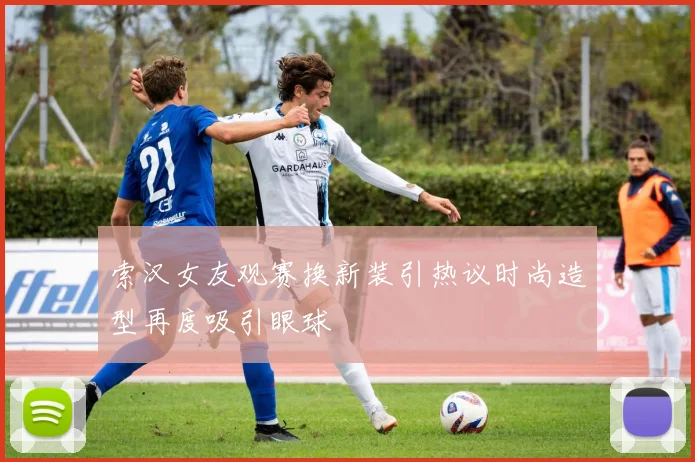 索汉女友观赛换新装引热议时尚造型再度吸引眼球