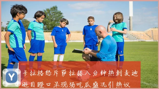 卡拉格怒斥萨拉赫八分钟热刺麦迪逊目瞪口呆现场吃瓜盛况引热议