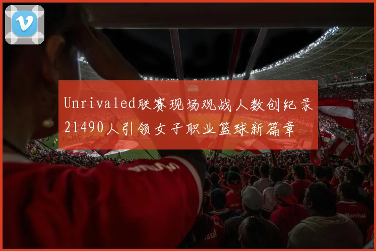 Unrivaled联赛现场观战人数创纪录21490人引领女子职业篮球新篇章