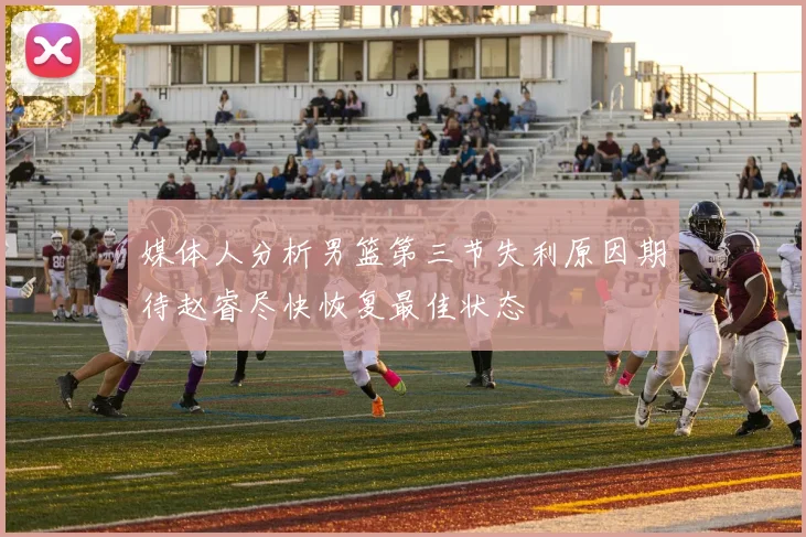 媒体人分析男篮第三节失利原因期待赵睿尽快恢复最佳状态