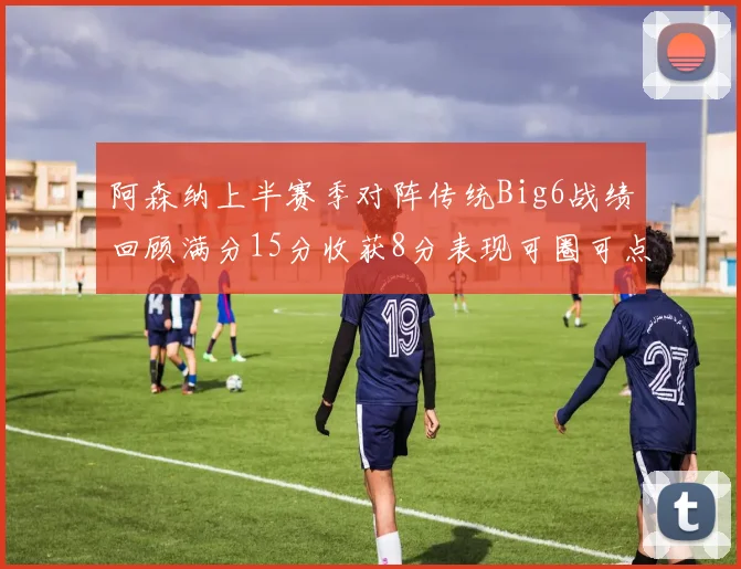 阿森纳上半赛季对阵传统Big6战绩回顾满分15分收获8分表现可圈可点