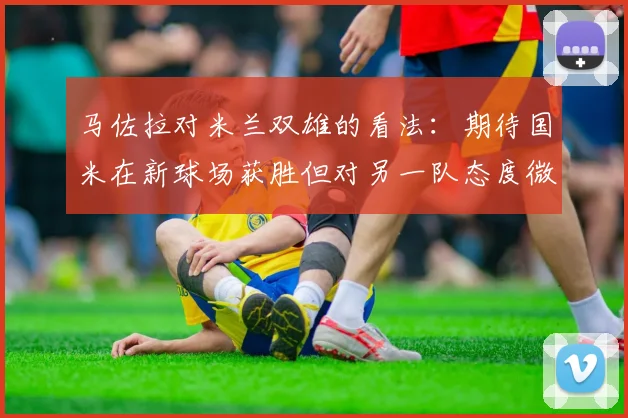 马佐拉对米兰双雄的看法：期待国米在新球场获胜但对另一队态度微妙