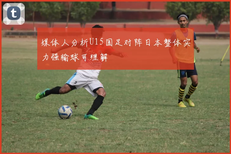 媒体人分析U15国足对阵日本整体实力强输球可理解