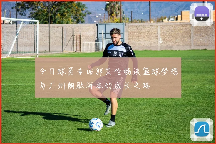 今日球员专访郭艾伦畅谈篮球梦想与广州朗肽海本的成长之路