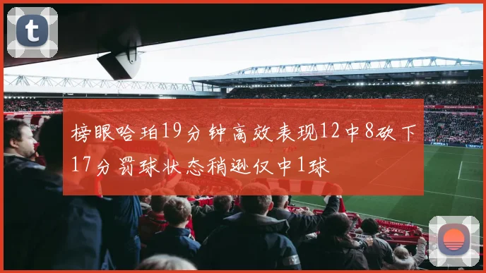 榜眼哈珀19分钟高效表现12中8砍下17分罚球状态稍逊仅中1球