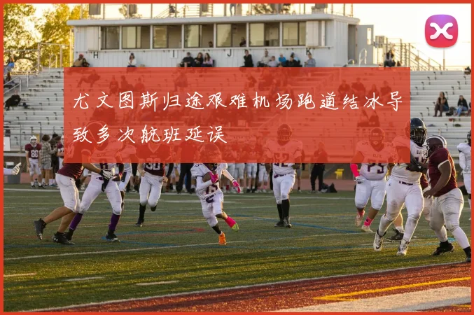 尤文图斯归途艰难机场跑道结冰导致多次航班延误