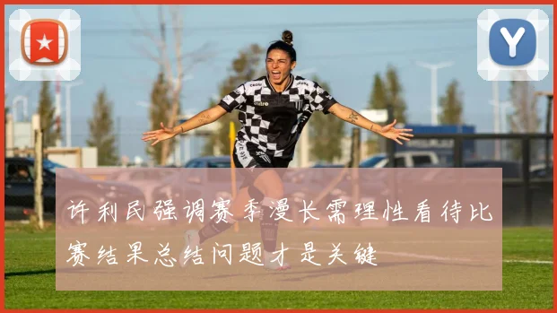 许利民强调赛季漫长需理性看待比赛结果总结问题才是关键
