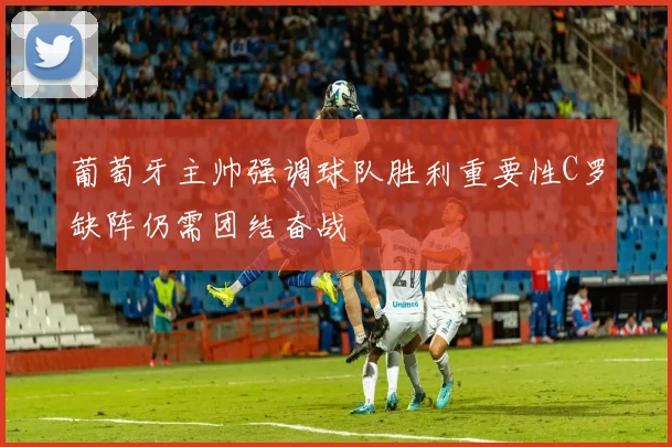 葡萄牙主帅强调球队胜利重要性C罗缺阵仍需团结奋战