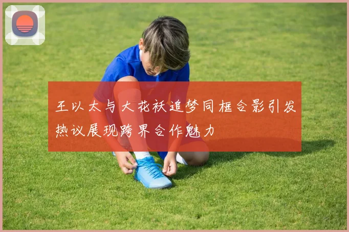 王以太与大花袄追梦同框合影引发热议展现跨界合作魅力