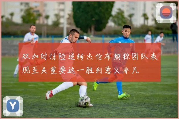 双加时惊险逆转杰伦布朗称团队表现至关重要这一胜利意义非凡