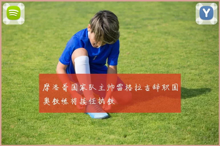 摩洛哥国家队主帅雷格拉吉辞职国奥教练将接任执教