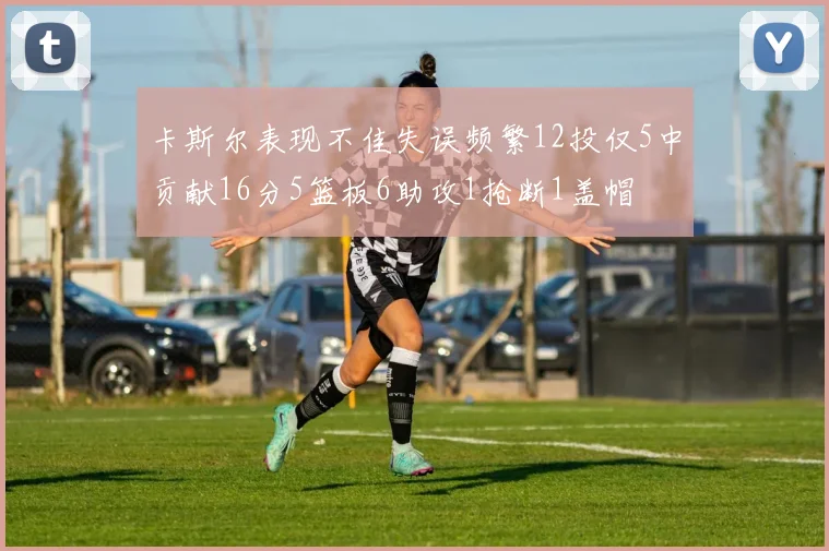 卡斯尔表现不佳失误频繁12投仅5中贡献16分5篮板6助攻1抢断1盖帽