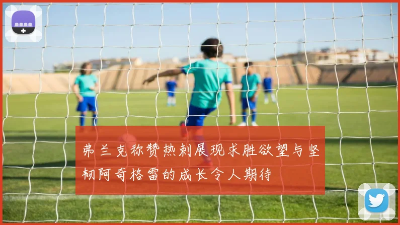 弗兰克称赞热刺展现求胜欲望与坚韧阿奇格雷的成长令人期待