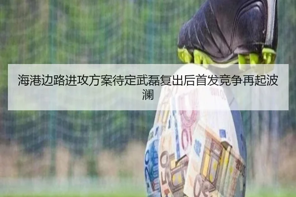 海港边路进攻方案待定武磊复出后首发竞争再起波澜（kaiyun）